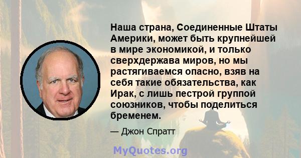 Наша страна, Соединенные Штаты Америки, может быть крупнейшей в мире экономикой, и только сверхдержава миров, но мы растягиваемся опасно, взяв на себя такие обязательства, как Ирак, с лишь пестрой группой союзников,