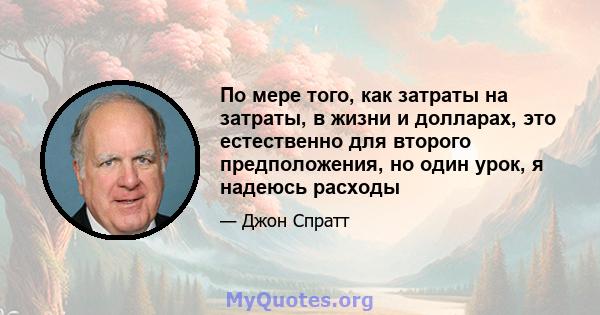 По мере того, как затраты на затраты, в жизни и долларах, это естественно для второго предположения, но один урок, я надеюсь расходы