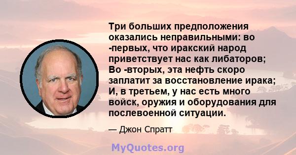 Три больших предположения оказались неправильными: во -первых, что иракский народ приветствует нас как либаторов; Во -вторых, эта нефть скоро заплатит за восстановление ирака; И, в третьем, у нас есть много войск,