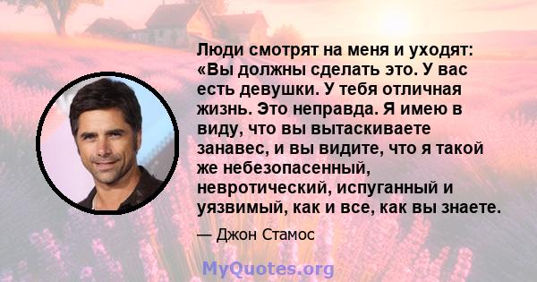 Люди смотрят на меня и уходят: «Вы должны сделать это. У вас есть девушки. У тебя отличная жизнь. Это неправда. Я имею в виду, что вы вытаскиваете занавес, и вы видите, что я такой же небезопасенный, невротический,