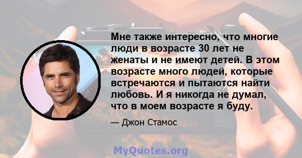 Мне также интересно, что многие люди в возрасте 30 лет не женаты и не имеют детей. В этом возрасте много людей, которые встречаются и пытаются найти любовь. И я никогда не думал, что в моем возрасте я буду.