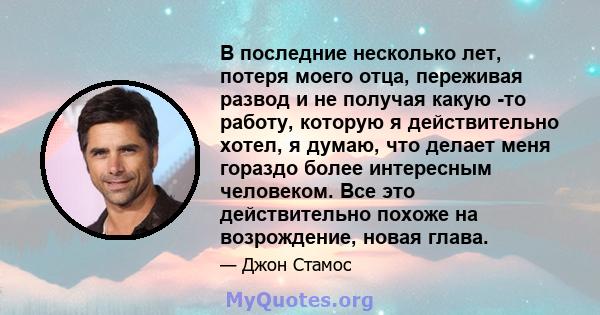 В последние несколько лет, потеря моего отца, переживая развод и не получая какую -то работу, которую я действительно хотел, я думаю, что делает меня гораздо более интересным человеком. Все это действительно похоже на