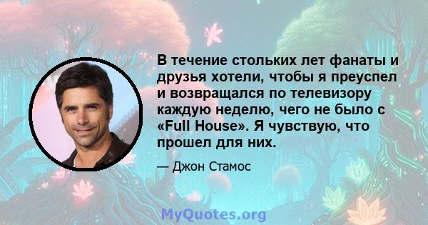 В течение стольких лет фанаты и друзья хотели, чтобы я преуспел и возвращался по телевизору каждую неделю, чего не было с «Full House». Я чувствую, что прошел для них.