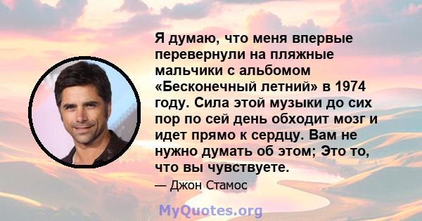 Я думаю, что меня впервые перевернули на пляжные мальчики с альбомом «Бесконечный летний» в 1974 году. Сила этой музыки до сих пор по сей день обходит мозг и идет прямо к сердцу. Вам не нужно думать об этом; Это то, что 