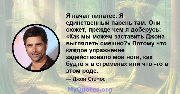 Я начал пилатес. Я единственный парень там. Они сюжет, прежде чем я доберусь: «Как мы можем заставить Джона выглядеть смешно?» Потому что каждое упражнение задействовало мои ноги, как будто я в стременах или что -то в