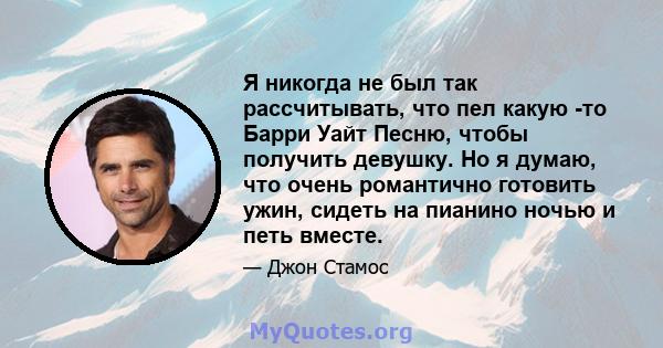 Я никогда не был так рассчитывать, что пел какую -то Барри Уайт Песню, чтобы получить девушку. Но я думаю, что очень романтично готовить ужин, сидеть на пианино ночью и петь вместе.