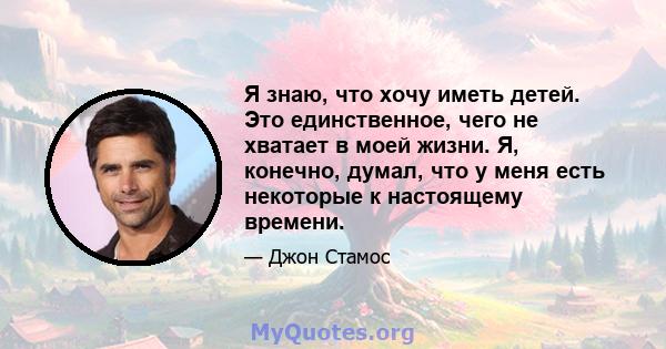 Я знаю, что хочу иметь детей. Это единственное, чего не хватает в моей жизни. Я, конечно, думал, что у меня есть некоторые к настоящему времени.