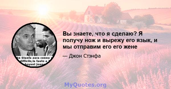 Вы знаете, что я сделаю? Я получу нож и вырежу его язык, и мы отправим его его жене