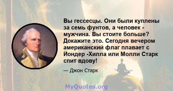 Вы гессесцы. Они были куплены за семь фунтов, а человек - мужчина. Вы стоите больше? Докажите это. Сегодня вечером американский флаг плавает с Йондер -Хилла или Молли Старк спит вдову!