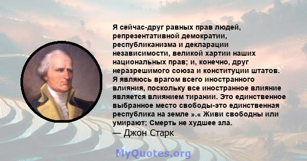 Я сейчас-друг равных прав людей, репрезентативной демократии, республиканизма и декларации независимости, великой хартии наших национальных прав; и, конечно, друг неразрешимого союза и конституции штатов. Я являюсь