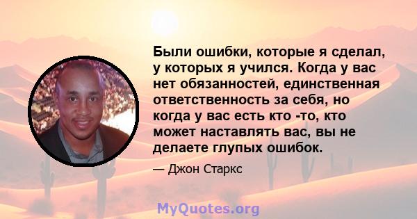 Были ошибки, которые я сделал, у которых я учился. Когда у вас нет обязанностей, единственная ответственность за себя, но когда у вас есть кто -то, кто может наставлять вас, вы не делаете глупых ошибок.