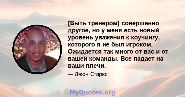 [Быть тренером] совершенно другое, но у меня есть новый уровень уважения к коучингу, которого я не был игроком. Ожидается так много от вас и от вашей команды. Все падает на ваши плечи.