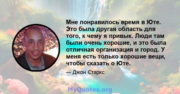 Мне понравилось время в Юте. Это была другая область для того, к чему я привык. Люди там были очень хорошие, и это была отличная организация и город. У меня есть только хорошие вещи, чтобы сказать о Юте.