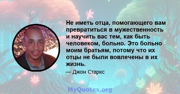 Не иметь отца, помогающего вам превратиться в мужественность и научить вас тем, как быть человеком, больно. Это больно моим братьям, потому что их отцы не были вовлечены в их жизнь.