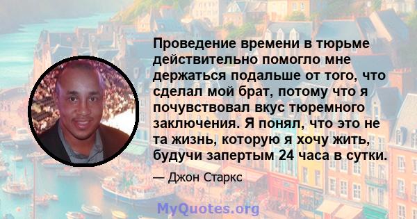 Проведение времени в тюрьме действительно помогло мне держаться подальше от того, что сделал мой брат, потому что я почувствовал вкус тюремного заключения. Я понял, что это не та жизнь, которую я хочу жить, будучи