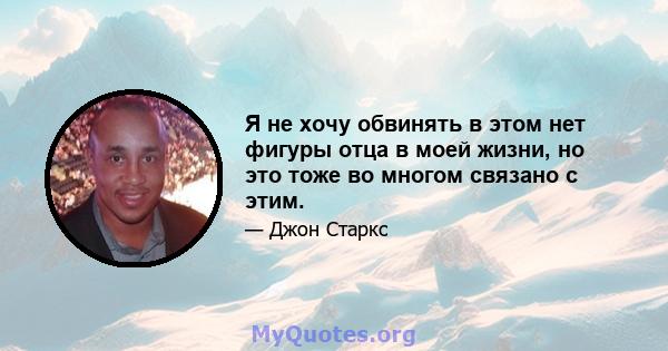 Я не хочу обвинять в этом нет фигуры отца в моей жизни, но это тоже во многом связано с этим.