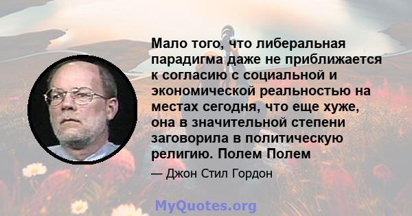 Мало того, что либеральная парадигма даже не приближается к согласию с социальной и экономической реальностью на местах сегодня, что еще хуже, она в значительной степени заговорила в политическую религию. Полем Полем