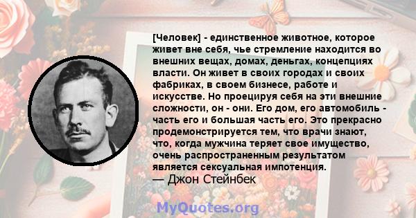 [Человек] - единственное животное, которое живет вне себя, чье стремление находится во внешних вещах, домах, деньгах, концепциях власти. Он живет в своих городах и своих фабриках, в своем бизнесе, работе и искусстве. Но 