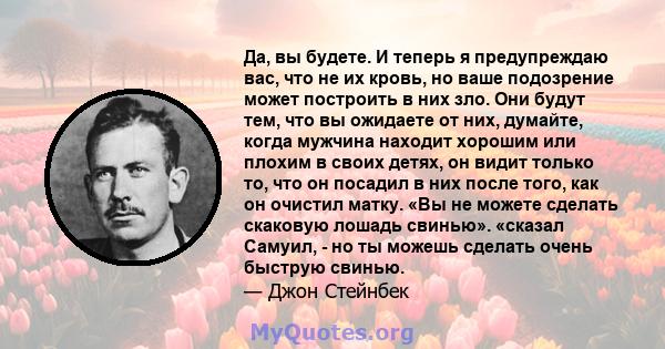 Да, вы будете. И теперь я предупреждаю вас, что не их кровь, но ваше подозрение может построить в них зло. Они будут тем, что вы ожидаете от них, думайте, когда мужчина находит хорошим или плохим в своих детях, он видит 