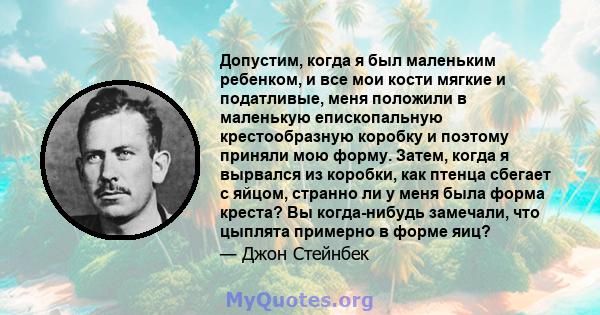 Допустим, когда я был маленьким ребенком, и все мои кости мягкие и податливые, меня положили в маленькую епископальную крестообразную коробку и поэтому приняли мою форму. Затем, когда я вырвался из коробки, как птенца