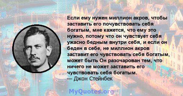 Если ему нужен миллион акров, чтобы заставить его почувствовать себя богатым, мне кажется, что ему это нужно, потому что он чувствует себя ужасно бедным внутри себя, и если он беден в себе, не миллион акров заставит его 