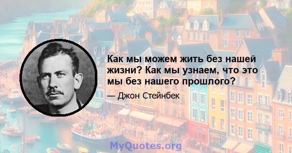 Как мы можем жить без нашей жизни? Как мы узнаем, что это мы без нашего прошлого?