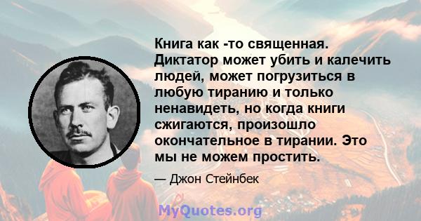 Книга как -то священная. Диктатор может убить и калечить людей, может погрузиться в любую тиранию и только ненавидеть, но когда книги сжигаются, произошло окончательное в тирании. Это мы не можем простить.