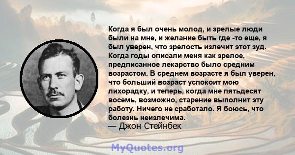 Когда я был очень молод, и зрелые люди были на мне, и желание быть где -то еще, я был уверен, что зрелость излечит этот зуд. Когда годы описали меня как зрелое, предписанное лекарство было средним возрастом. В среднем