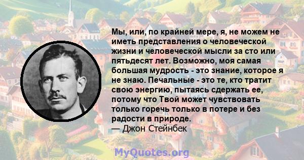 Мы, или, по крайней мере, я, не можем не иметь представления о человеческой жизни и человеческой мысли за сто или пятьдесят лет. Возможно, моя самая большая мудрость - это знание, которое я не знаю. Печальные - это те,