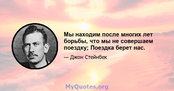 Мы находим после многих лет борьбы, что мы не совершаем поездку; Поездка берет нас.