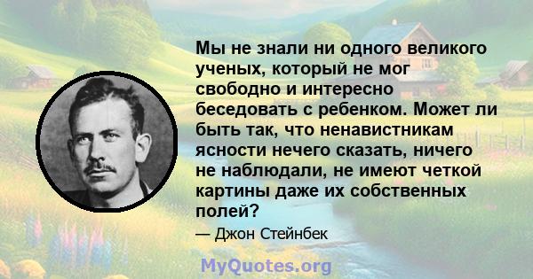 Мы не знали ни одного великого ученых, который не мог свободно и интересно беседовать с ребенком. Может ли быть так, что ненавистникам ясности нечего сказать, ничего не наблюдали, не имеют четкой картины даже их