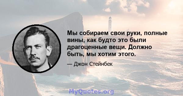 Мы собираем свои руки, полные вины, как будто это были драгоценные вещи. Должно быть, мы хотим этого.