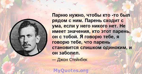 Парню нужно, чтобы кто -то был рядом с ним. Парень сходит с ума, если у него никого нет. Не имеет значения, кто этот парень, он с тобой. Я говорю тебе, я говорю тебе, что парень становится слишком одиноким, и он заболел.