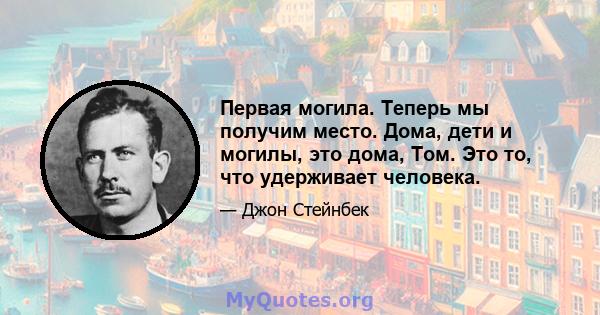 Первая могила. Теперь мы получим место. Дома, дети и могилы, это дома, Том. Это то, что удерживает человека.