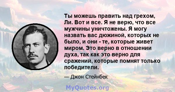 Ты можешь править над грехом, Ли. Вот и все. Я не верю, что все мужчины уничтожены. Я могу назвать вас дюжиной, которых не было, и они - те, которые живет миром. Это верно в отношении духа, так как это верно для