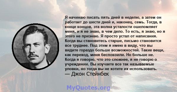 Я начинаю писать пять дней в неделю, а затем он работает до шести дней и, наконец, семь. Тогда, в конце концов, эта волна усталости ошеломляет меня, и я не знаю, в чем дело. То есть, я знаю, но я этого не признаю. Я