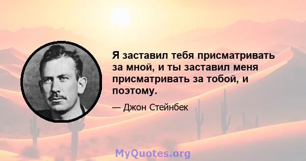 Я заставил тебя присматривать за мной, и ты заставил меня присматривать за тобой, и поэтому.