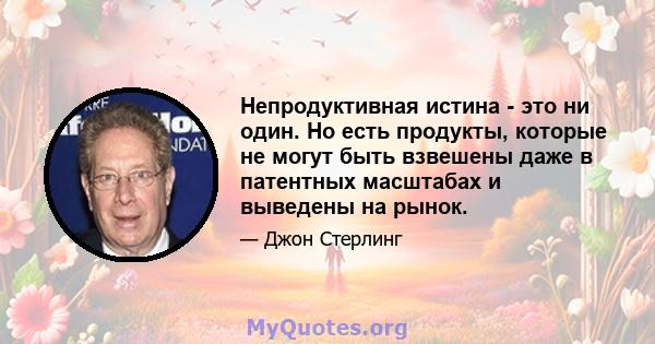 Непродуктивная истина - это ни один. Но есть продукты, которые не могут быть взвешены даже в патентных масштабах и выведены на рынок.