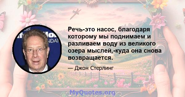 Речь-это насос, благодаря которому мы поднимаем и разливаем воду из великого озера мыслей,-куда она снова возвращается.