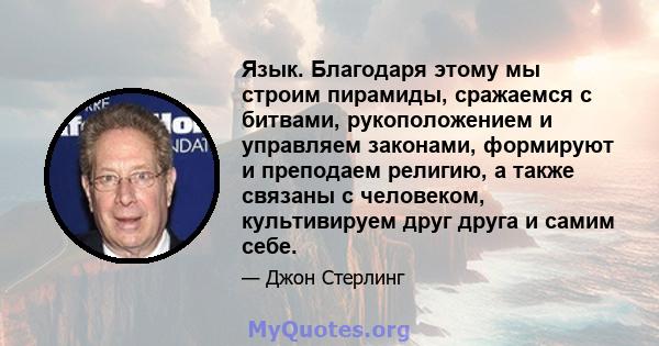 Язык. Благодаря этому мы строим пирамиды, сражаемся с битвами, рукоположением и управляем законами, формируют и преподаем религию, а также связаны с человеком, культивируем друг друга и самим себе.