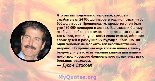 Что бы вы подумали о человеке, который зарабатывал 24 000 долларов в год, но потратил 35 000 долларов? Предположим, кроме того, он был уже 170 000 долларов в долгах. Вы сказали бы ему, чтобы он собрал его вместе -