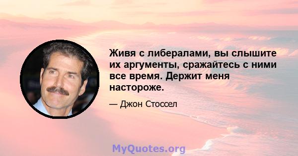 Живя с либералами, вы слышите их аргументы, сражайтесь с ними все время. Держит меня настороже.