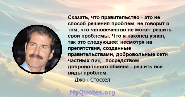 Сказать, что правительство - это не способ решения проблем, не говорит о том, что человечество не может решить свои проблемы. Что я наконец узнал, так это следующее: несмотря на препятствия, созданные правительствами,