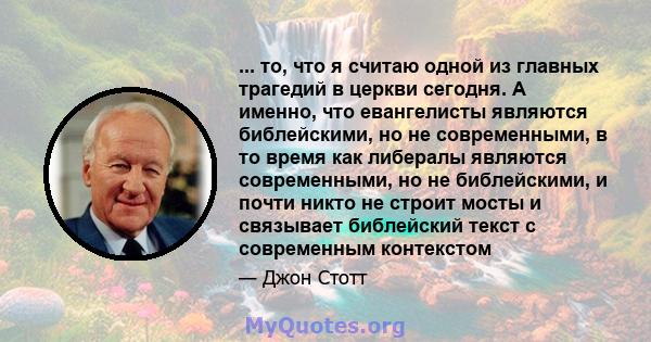 ... то, что я считаю одной из главных трагедий в церкви сегодня. А именно, что евангелисты являются библейскими, но не современными, в то время как либералы являются современными, но не библейскими, и почти никто не