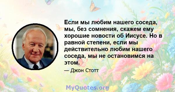 Если мы любим нашего соседа, мы, без сомнения, скажем ему хорошие новости об Иисусе. Но в равной степени, если мы действительно любим нашего соседа, мы не остановимся на этом.