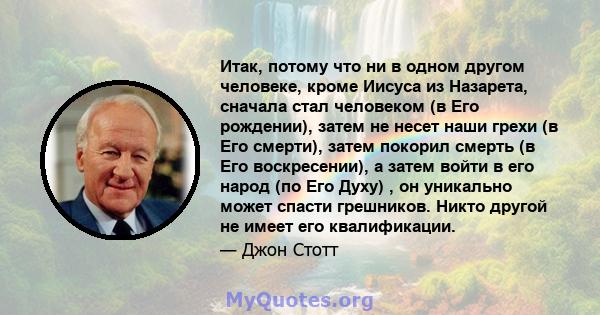 Итак, потому что ни в одном другом человеке, кроме Иисуса из Назарета, сначала стал человеком (в Его рождении), затем не несет наши грехи (в Его смерти), затем покорил смерть (в Его воскресении), а затем войти в его