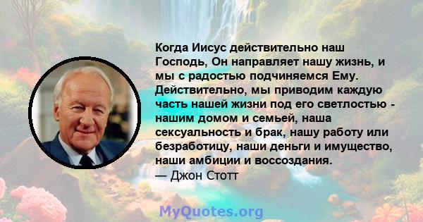 Когда Иисус действительно наш Господь, Он направляет нашу жизнь, и мы с радостью подчиняемся Ему. Действительно, мы приводим каждую часть нашей жизни под его светлостью - нашим домом и семьей, наша сексуальность и брак, 