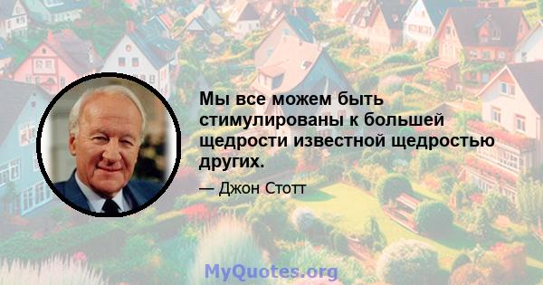 Мы все можем быть стимулированы к большей щедрости известной щедростью других.