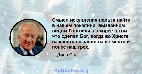 Смысл искупления нельзя найти в нашем покаянии, вызванном видом Голгофы, а скорее в том, что сделал Бог, когда во Христе на кресте он занял наше место и понес наш грех.