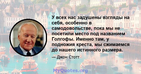 У всех нас задушены взгляды на себя, особенно в самодовольстве, пока мы не посетили место под названием Голгофы. Именно там, у подножия креста, мы сжимаемся до нашего истинного размера.